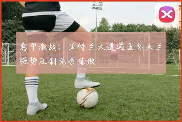 意甲激战：亚特兰大遭遇国际米兰强势压制无奈落败