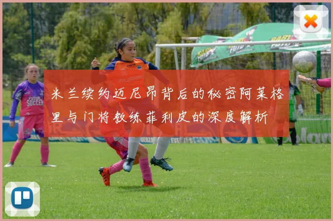 米兰续约迈尼昂背后的秘密阿莱格里与门将教练菲利皮的深度解析